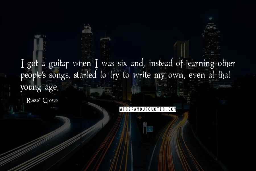 Russell Crowe Quotes: I got a guitar when I was six and, instead of learning other people's songs, started to try to write my own, even at that young age.