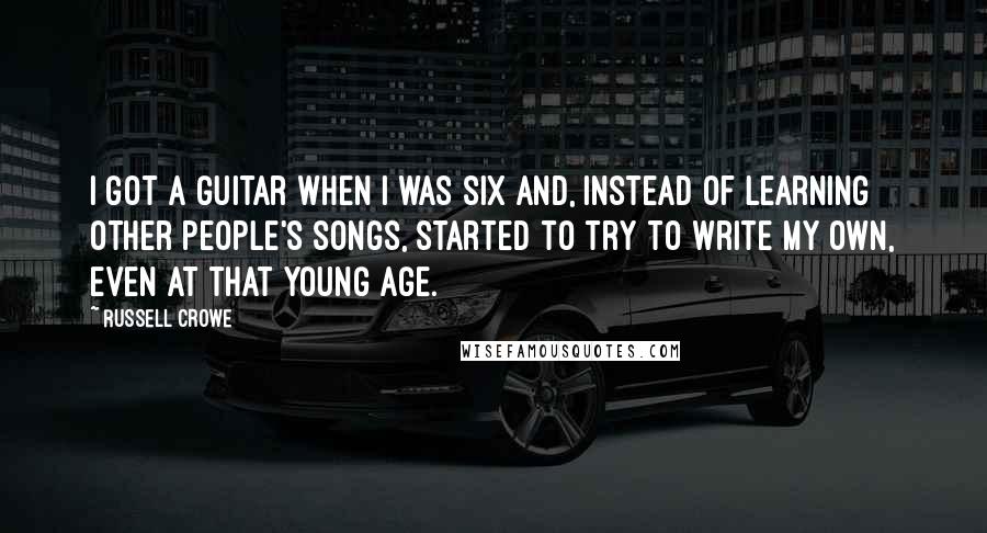 Russell Crowe Quotes: I got a guitar when I was six and, instead of learning other people's songs, started to try to write my own, even at that young age.