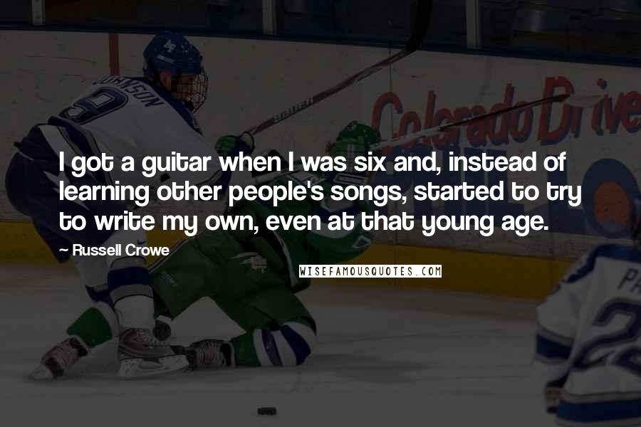 Russell Crowe Quotes: I got a guitar when I was six and, instead of learning other people's songs, started to try to write my own, even at that young age.