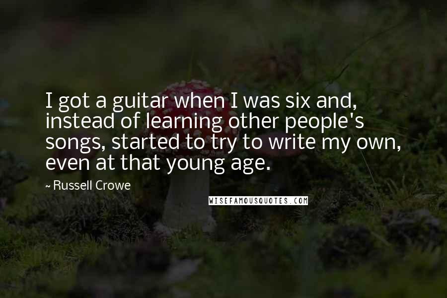 Russell Crowe Quotes: I got a guitar when I was six and, instead of learning other people's songs, started to try to write my own, even at that young age.