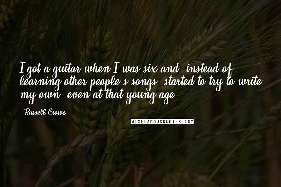 Russell Crowe Quotes: I got a guitar when I was six and, instead of learning other people's songs, started to try to write my own, even at that young age.