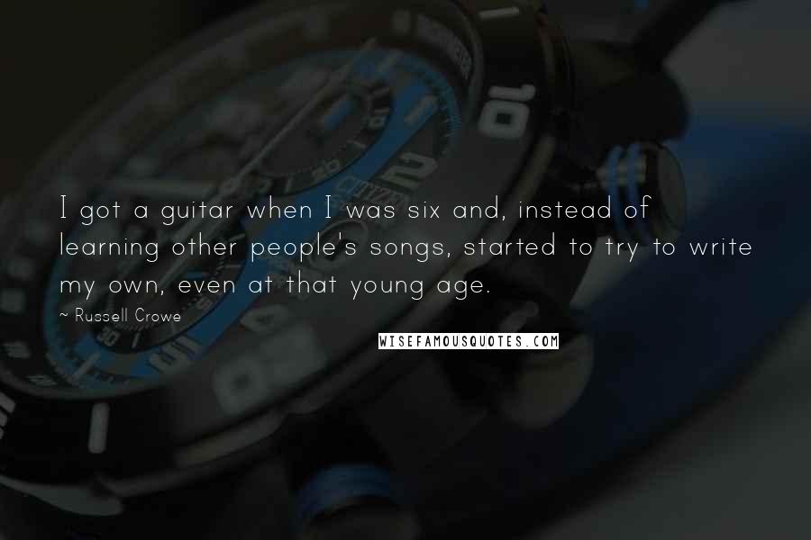 Russell Crowe Quotes: I got a guitar when I was six and, instead of learning other people's songs, started to try to write my own, even at that young age.