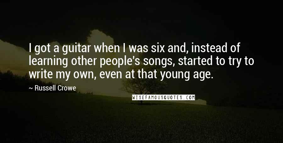Russell Crowe Quotes: I got a guitar when I was six and, instead of learning other people's songs, started to try to write my own, even at that young age.