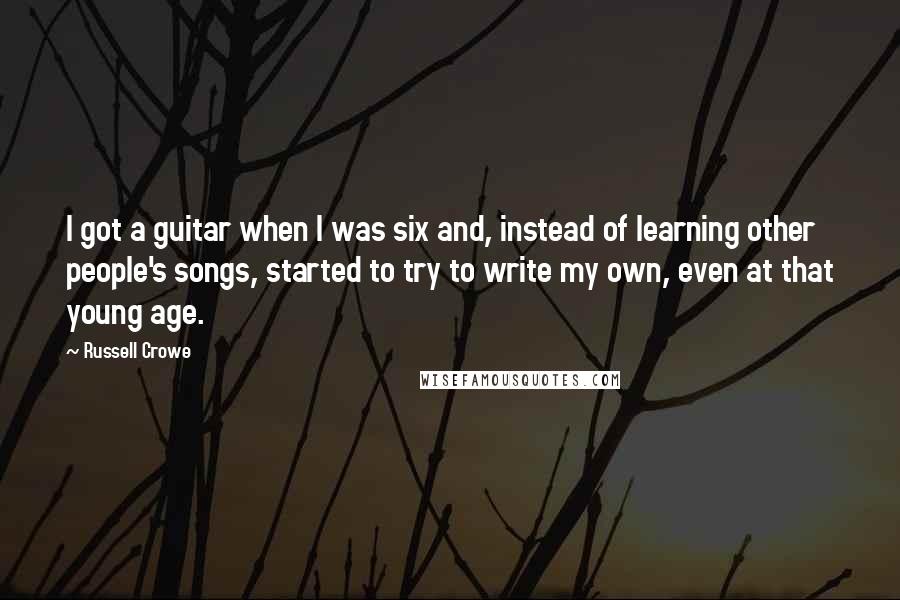 Russell Crowe Quotes: I got a guitar when I was six and, instead of learning other people's songs, started to try to write my own, even at that young age.