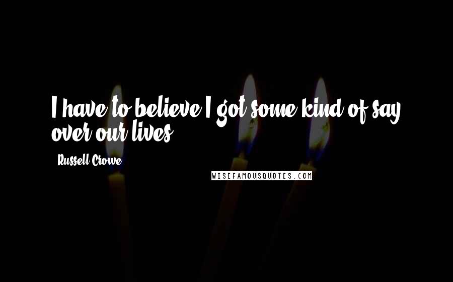 Russell Crowe Quotes: I have to believe I got some kind of say over our lives.