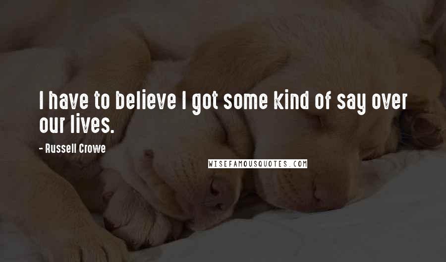 Russell Crowe Quotes: I have to believe I got some kind of say over our lives.