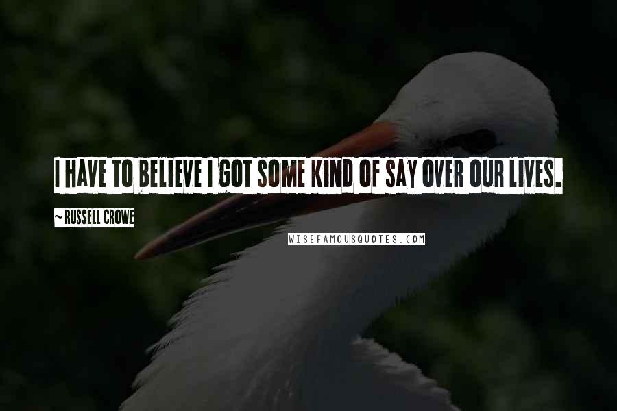 Russell Crowe Quotes: I have to believe I got some kind of say over our lives.