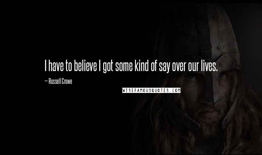 Russell Crowe Quotes: I have to believe I got some kind of say over our lives.