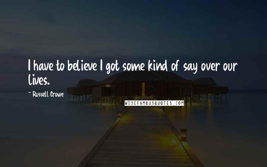 Russell Crowe Quotes: I have to believe I got some kind of say over our lives.