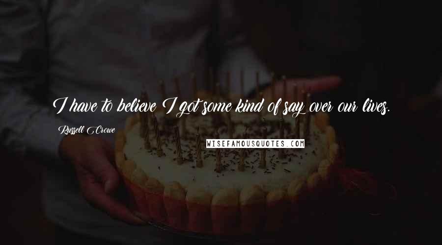 Russell Crowe Quotes: I have to believe I got some kind of say over our lives.