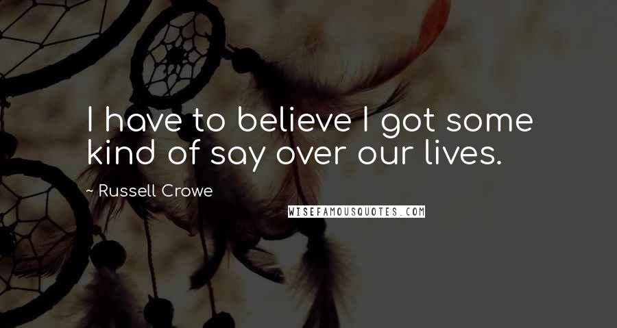 Russell Crowe Quotes: I have to believe I got some kind of say over our lives.