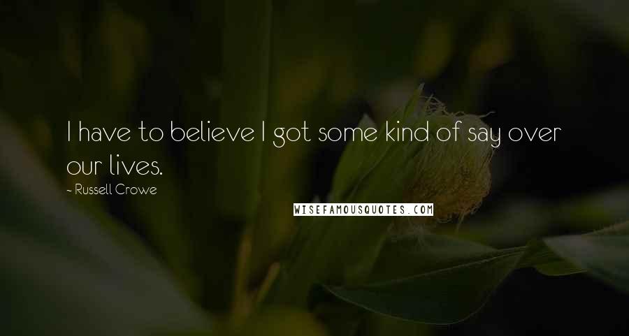 Russell Crowe Quotes: I have to believe I got some kind of say over our lives.