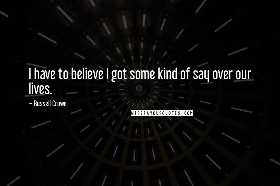 Russell Crowe Quotes: I have to believe I got some kind of say over our lives.