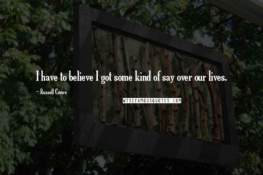 Russell Crowe Quotes: I have to believe I got some kind of say over our lives.