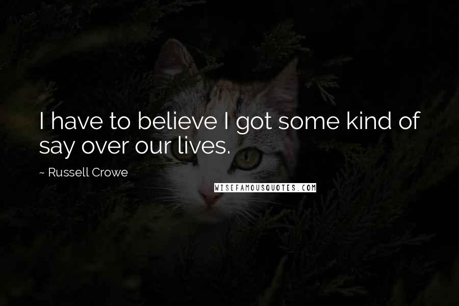 Russell Crowe Quotes: I have to believe I got some kind of say over our lives.