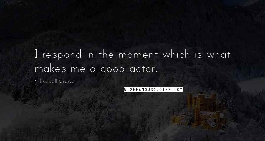 Russell Crowe Quotes: I respond in the moment which is what makes me a good actor.