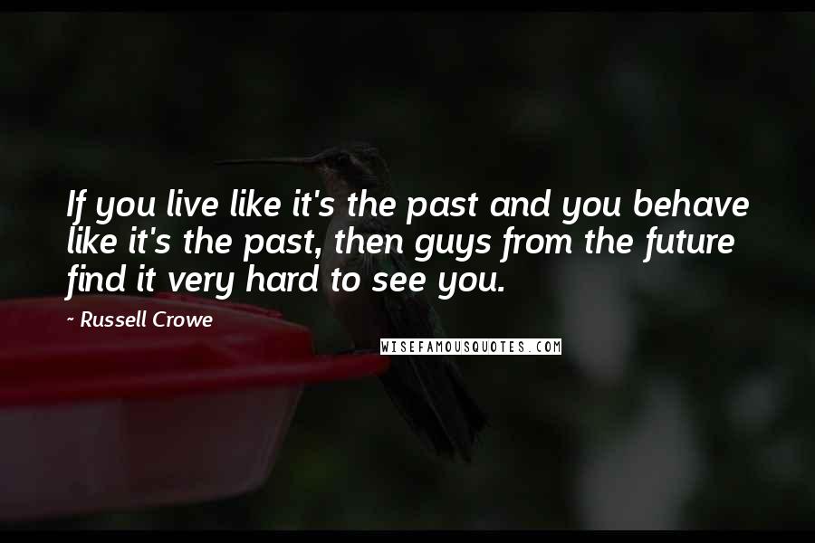 Russell Crowe Quotes: If you live like it's the past and you behave like it's the past, then guys from the future find it very hard to see you.