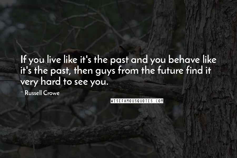 Russell Crowe Quotes: If you live like it's the past and you behave like it's the past, then guys from the future find it very hard to see you.