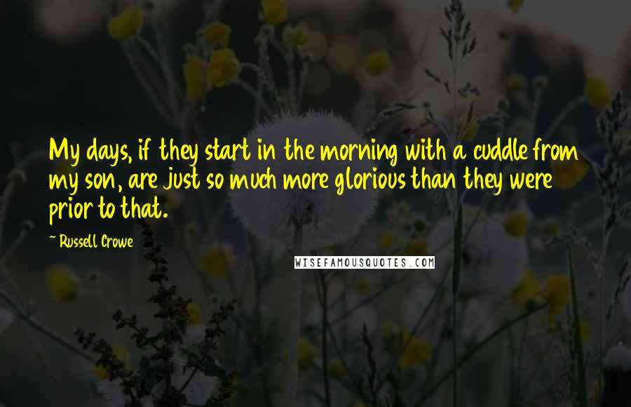 Russell Crowe Quotes: My days, if they start in the morning with a cuddle from my son, are just so much more glorious than they were prior to that.