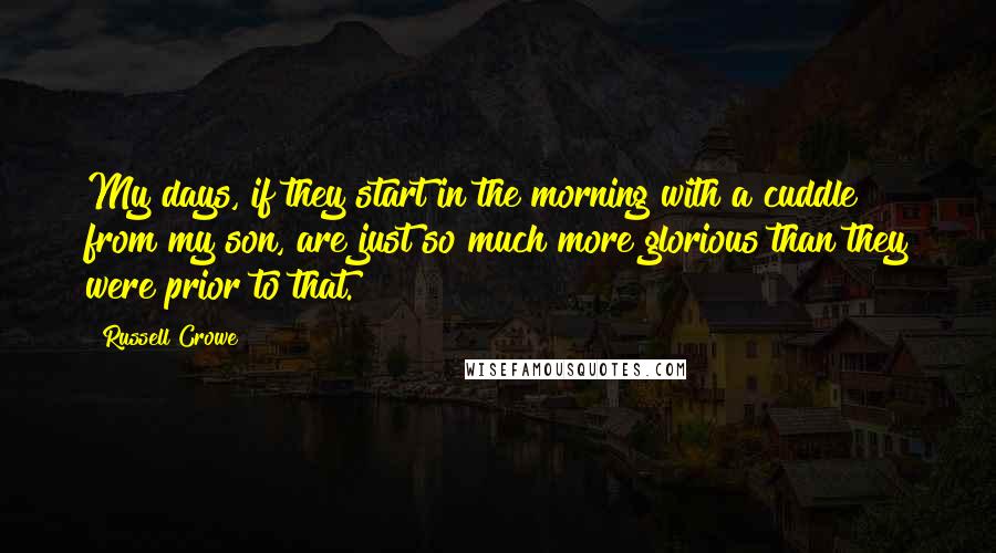 Russell Crowe Quotes: My days, if they start in the morning with a cuddle from my son, are just so much more glorious than they were prior to that.