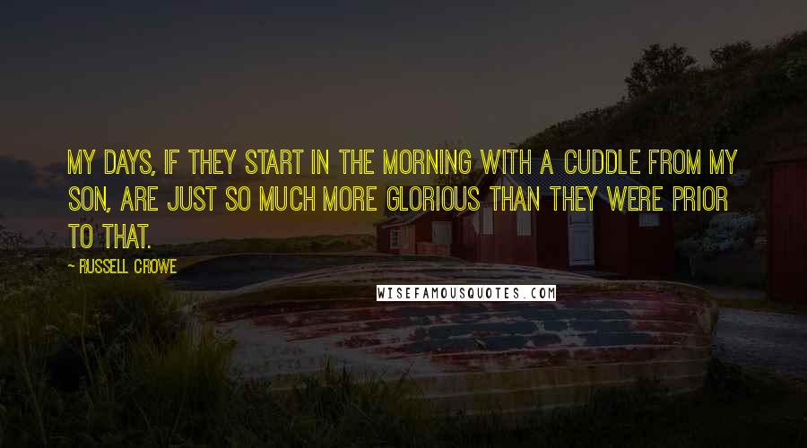 Russell Crowe Quotes: My days, if they start in the morning with a cuddle from my son, are just so much more glorious than they were prior to that.