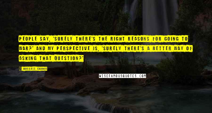Russell Crowe Quotes: People say, 'Surely there's the right reasons for going to war?' And my perspective is, 'Surely there's a better way of asking that question?'