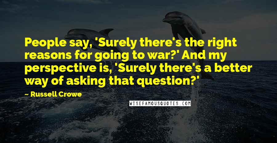 Russell Crowe Quotes: People say, 'Surely there's the right reasons for going to war?' And my perspective is, 'Surely there's a better way of asking that question?'