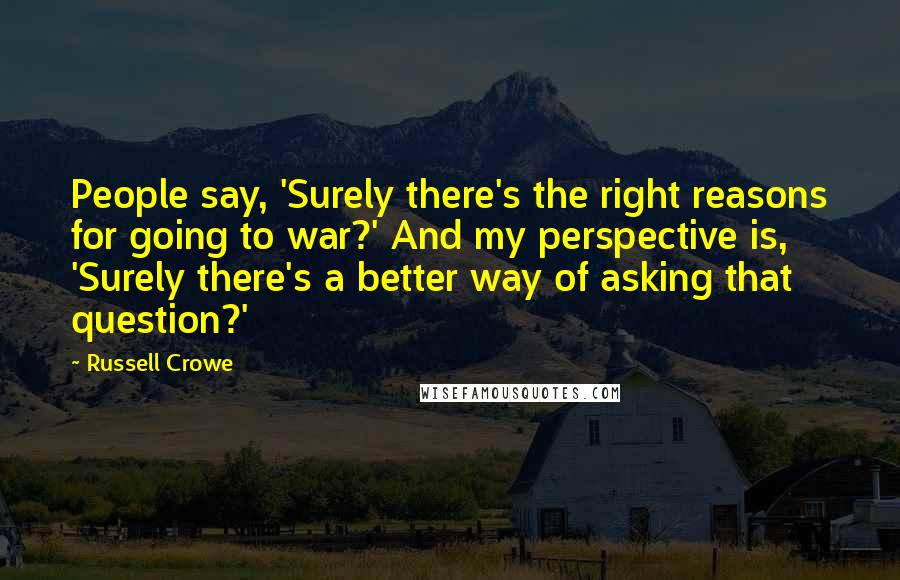 Russell Crowe Quotes: People say, 'Surely there's the right reasons for going to war?' And my perspective is, 'Surely there's a better way of asking that question?'