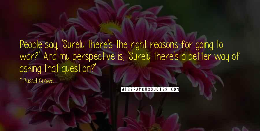 Russell Crowe Quotes: People say, 'Surely there's the right reasons for going to war?' And my perspective is, 'Surely there's a better way of asking that question?'