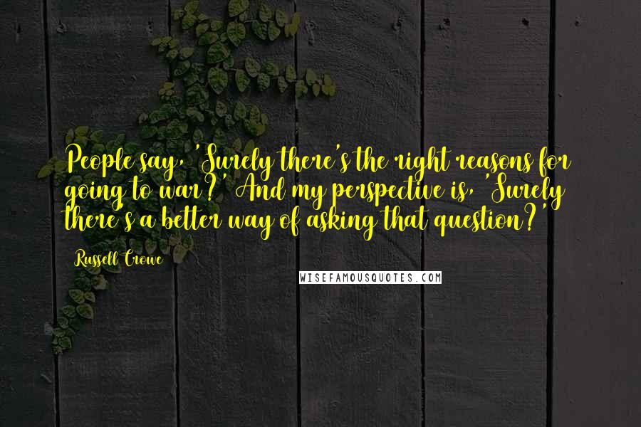 Russell Crowe Quotes: People say, 'Surely there's the right reasons for going to war?' And my perspective is, 'Surely there's a better way of asking that question?'