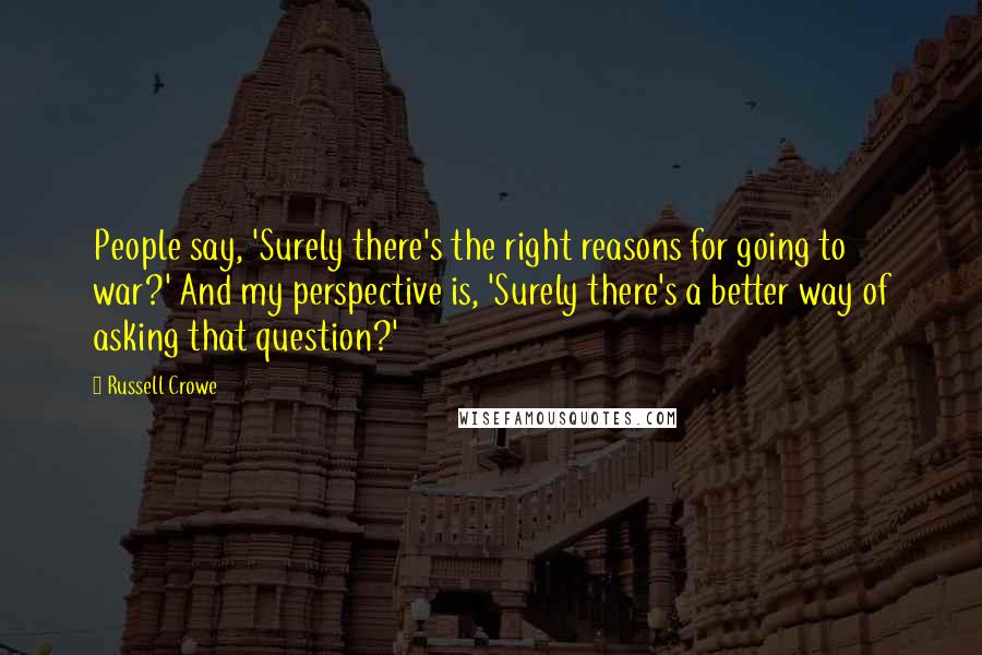 Russell Crowe Quotes: People say, 'Surely there's the right reasons for going to war?' And my perspective is, 'Surely there's a better way of asking that question?'