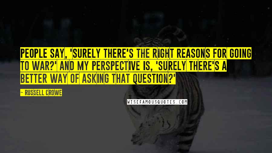 Russell Crowe Quotes: People say, 'Surely there's the right reasons for going to war?' And my perspective is, 'Surely there's a better way of asking that question?'