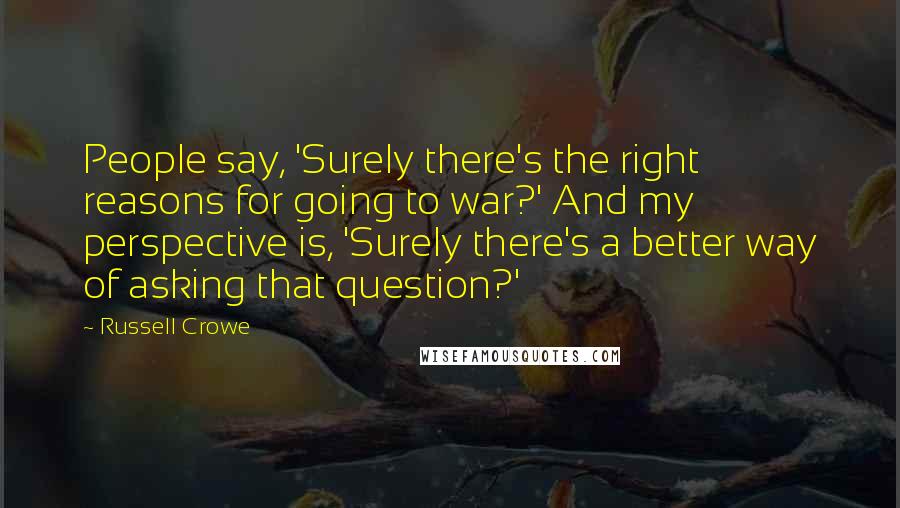 Russell Crowe Quotes: People say, 'Surely there's the right reasons for going to war?' And my perspective is, 'Surely there's a better way of asking that question?'