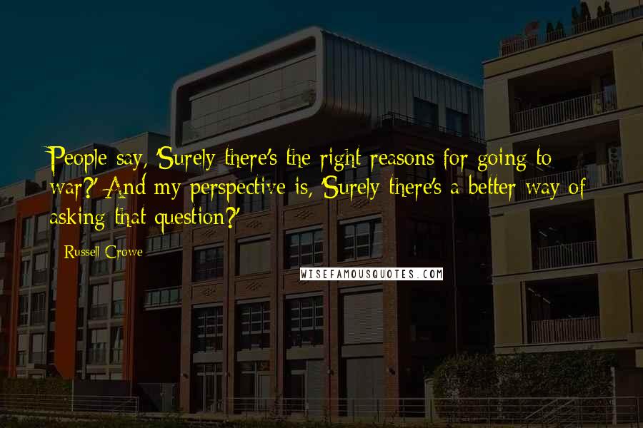 Russell Crowe Quotes: People say, 'Surely there's the right reasons for going to war?' And my perspective is, 'Surely there's a better way of asking that question?'