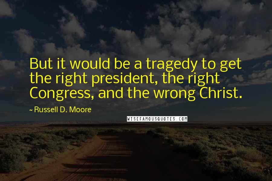 Russell D. Moore Quotes: But it would be a tragedy to get the right president, the right Congress, and the wrong Christ.