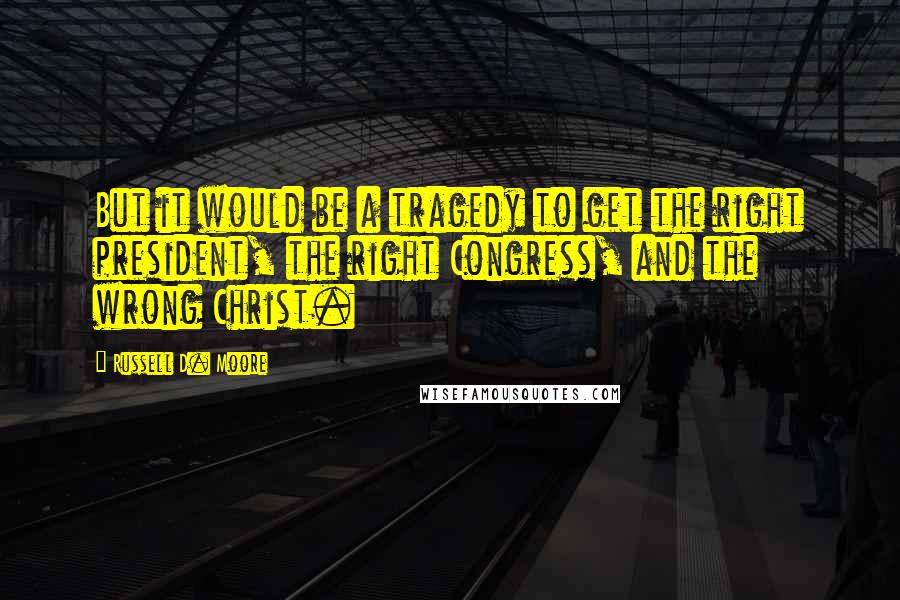 Russell D. Moore Quotes: But it would be a tragedy to get the right president, the right Congress, and the wrong Christ.