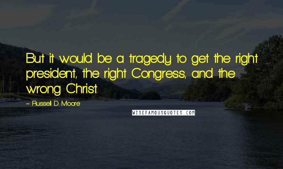 Russell D. Moore Quotes: But it would be a tragedy to get the right president, the right Congress, and the wrong Christ.