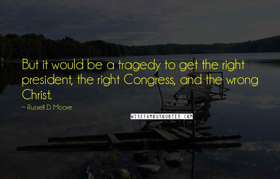 Russell D. Moore Quotes: But it would be a tragedy to get the right president, the right Congress, and the wrong Christ.