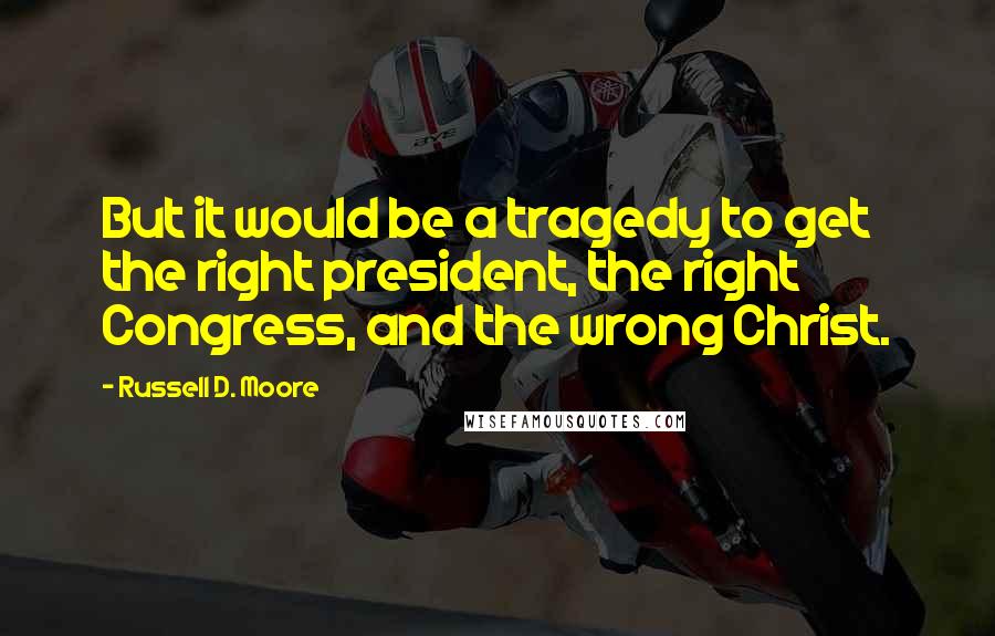 Russell D. Moore Quotes: But it would be a tragedy to get the right president, the right Congress, and the wrong Christ.