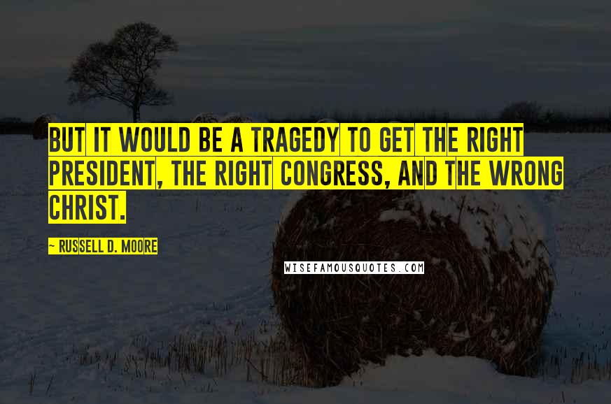 Russell D. Moore Quotes: But it would be a tragedy to get the right president, the right Congress, and the wrong Christ.