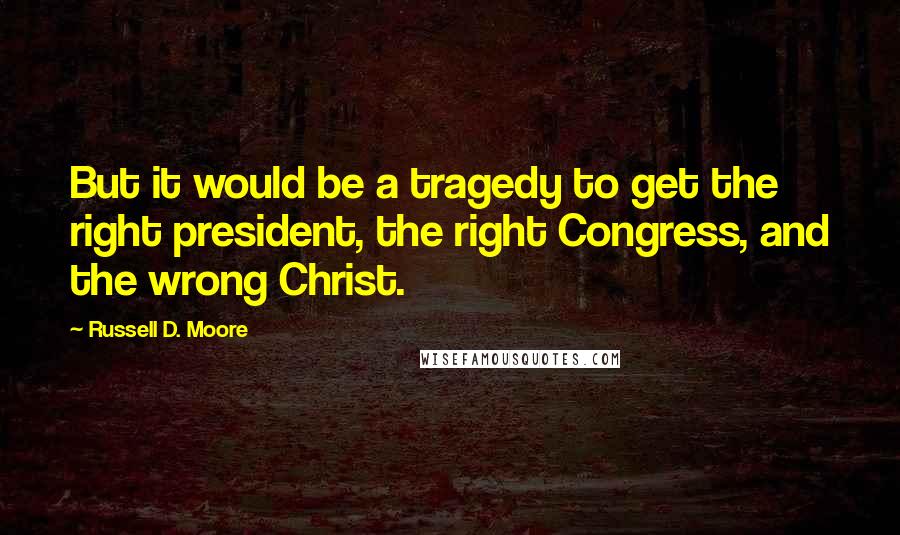 Russell D. Moore Quotes: But it would be a tragedy to get the right president, the right Congress, and the wrong Christ.