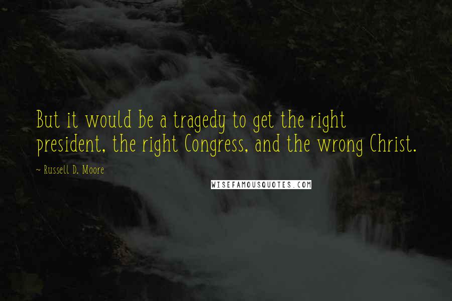 Russell D. Moore Quotes: But it would be a tragedy to get the right president, the right Congress, and the wrong Christ.