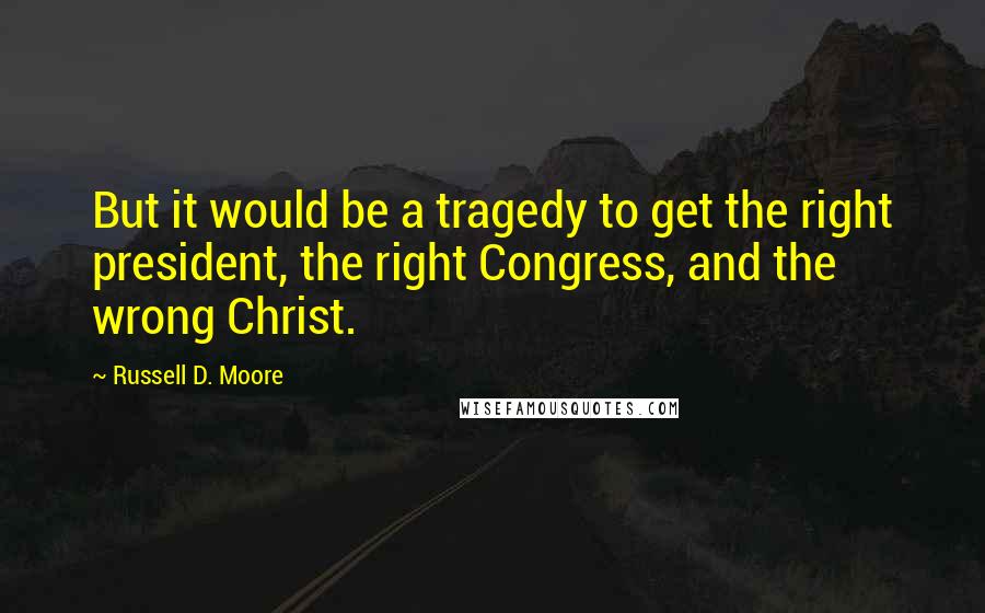 Russell D. Moore Quotes: But it would be a tragedy to get the right president, the right Congress, and the wrong Christ.