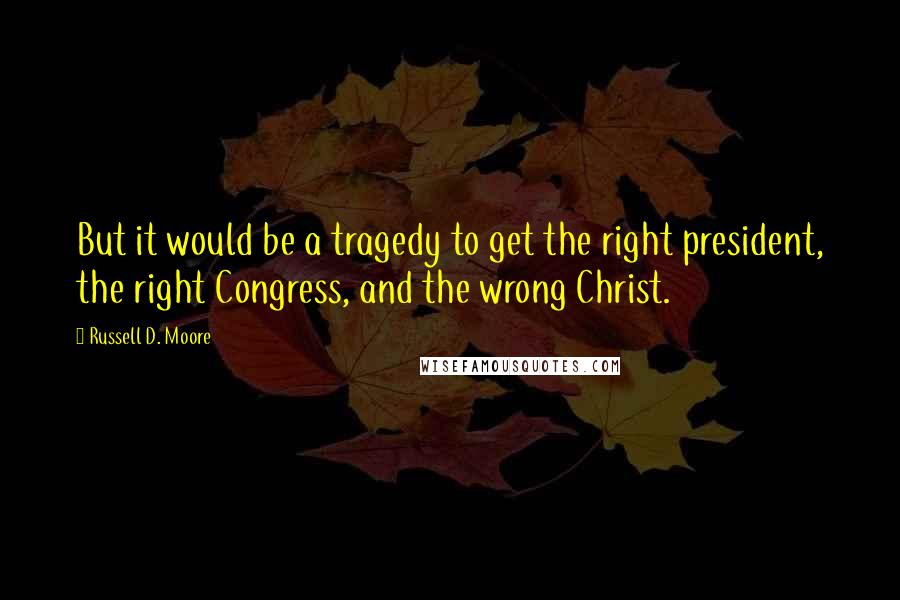 Russell D. Moore Quotes: But it would be a tragedy to get the right president, the right Congress, and the wrong Christ.