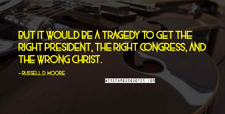 Russell D. Moore Quotes: But it would be a tragedy to get the right president, the right Congress, and the wrong Christ.