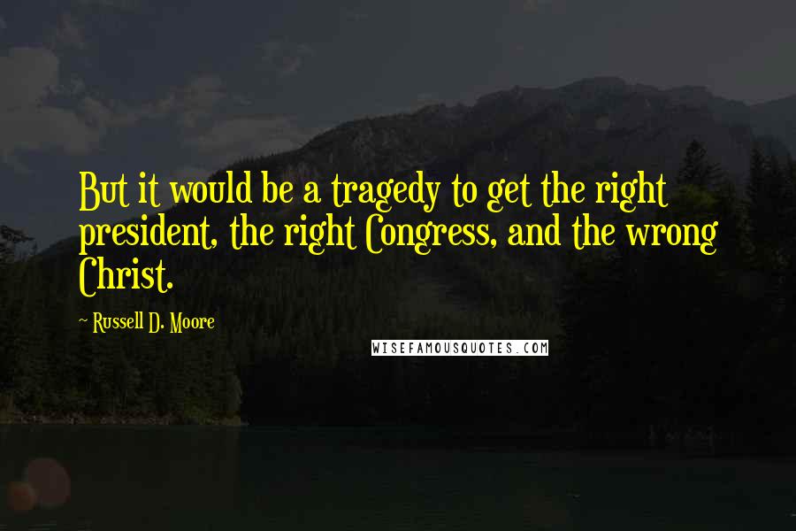 Russell D. Moore Quotes: But it would be a tragedy to get the right president, the right Congress, and the wrong Christ.