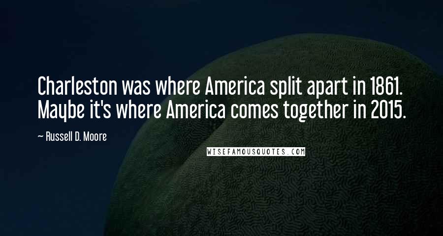 Russell D. Moore Quotes: Charleston was where America split apart in 1861. Maybe it's where America comes together in 2015.