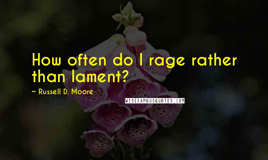 Russell D. Moore Quotes: How often do I rage rather than lament?