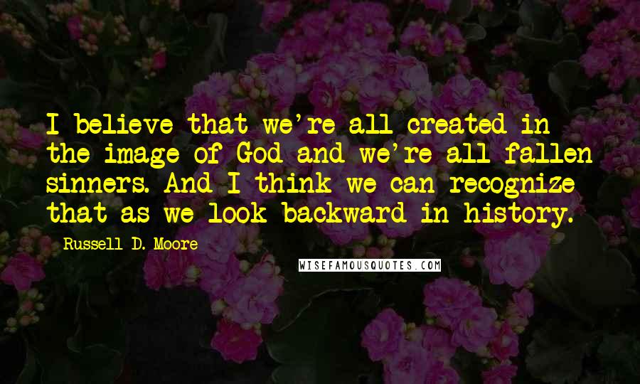 Russell D. Moore Quotes: I believe that we're all created in the image of God and we're all fallen sinners. And I think we can recognize that as we look backward in history.