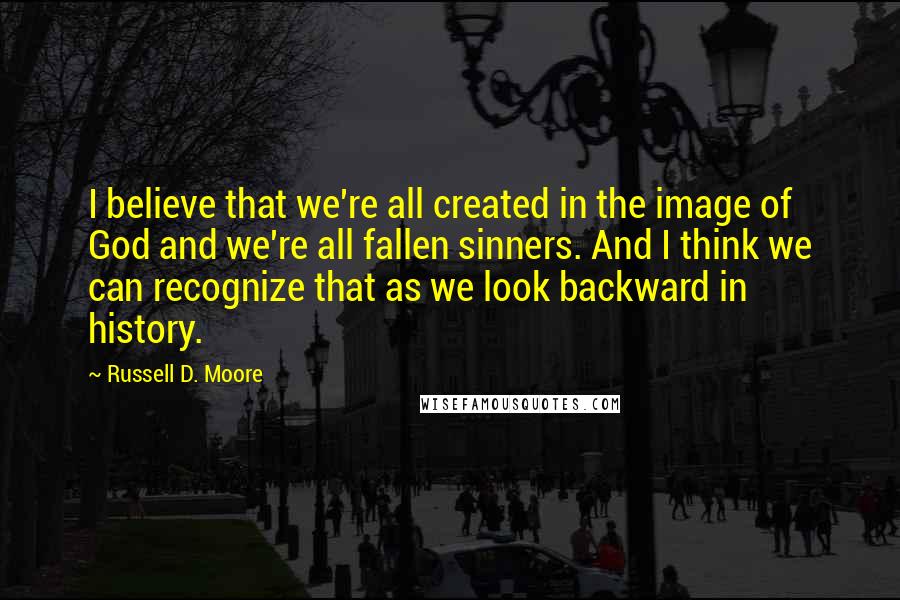 Russell D. Moore Quotes: I believe that we're all created in the image of God and we're all fallen sinners. And I think we can recognize that as we look backward in history.